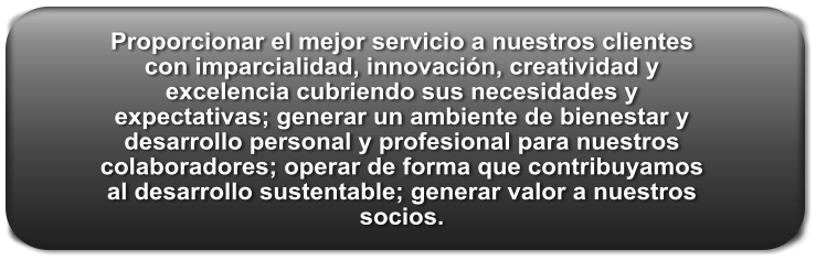 Proporcionar el mejor servicio a nuestros clientes con imparcialidad, innovación, creatividad y excelencia cubriendo sus necesidades y expectativas; generar un ambiente de bienestar y desarrollo personal y profesional para nuestros colaboradores; operar de forma que contribuyamos al desarrollo sustentable; generar valor a nuestros socios.